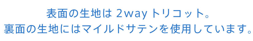 表面の生地は2wayトリコット。 裏面の生地にはマイルドサテンを使用しています。