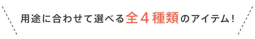 用途に合わせて選べる全4種類のアイテム!