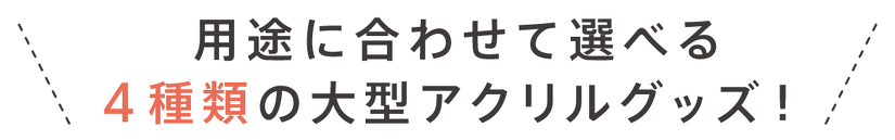 用途に合わせて選べる 4種類の大型アクリルグッズ!