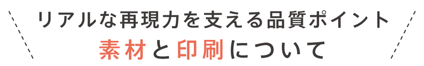 リアルな再現力を支える品質ポイント 素材と印刷について
