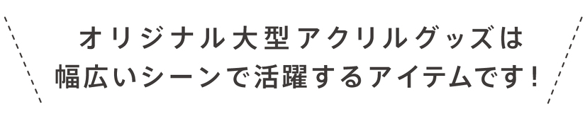 オリジナル大型アクリルグッズは 幅広いシーンで活躍するアイテムです!