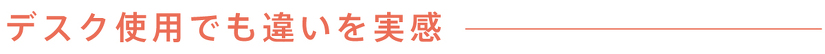 デスク使用でも違いを実感
