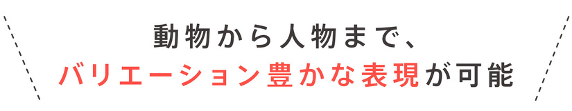 動物から人物まで、 バリエーション豊かな表現が可能