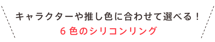 キャラクターや推し色に合わせて選べる！ 6色のシリコンリング